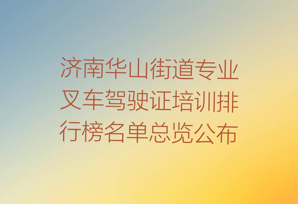 济南华山街道专业叉车驾驶证培训排行榜名单总览公布