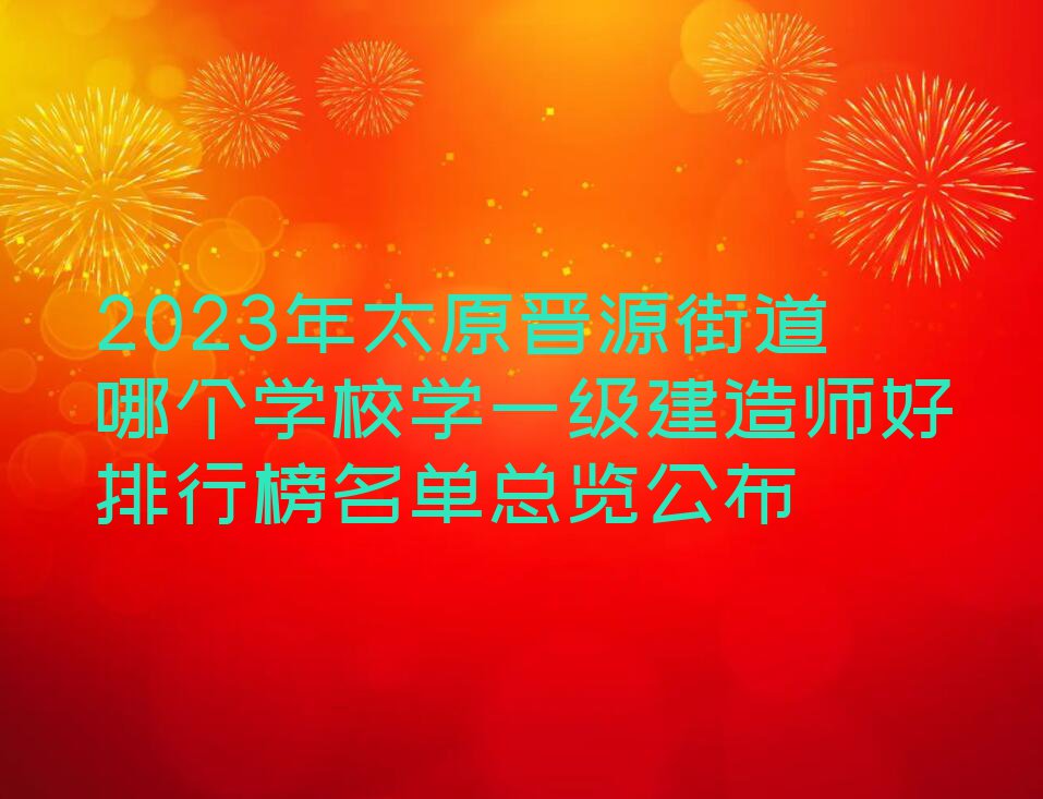 2023年太原晋源街道哪个学校学一级建造师好排行榜名单总览公布