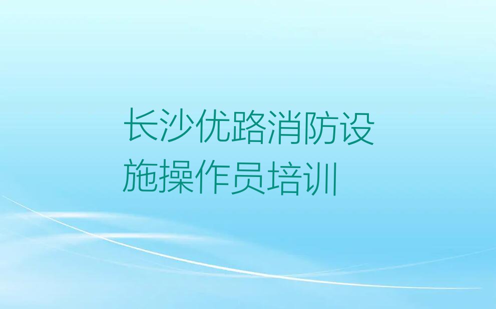 长沙东岸街道学消防设施操作员哪家口碑好排行榜榜单一览推荐