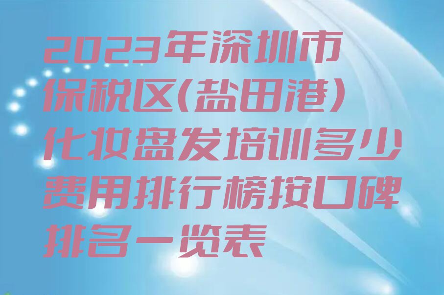 2023年深圳市保税区（盐田港）化妆盘发培训多少费用排行榜按口碑排名一览表