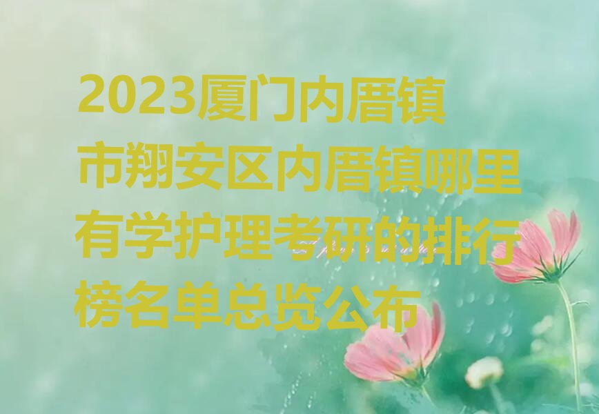 2023厦门内厝镇市翔安区内厝镇哪里有学护理考研的排行榜名单总览公布