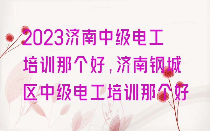 2023济南中级电工培训那个好,济南钢城区中级电工培训那个好