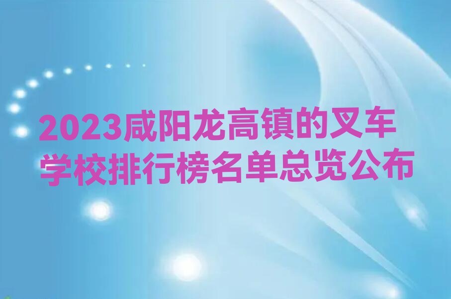 2023咸阳龙高镇的叉车学校排行榜名单总览公布