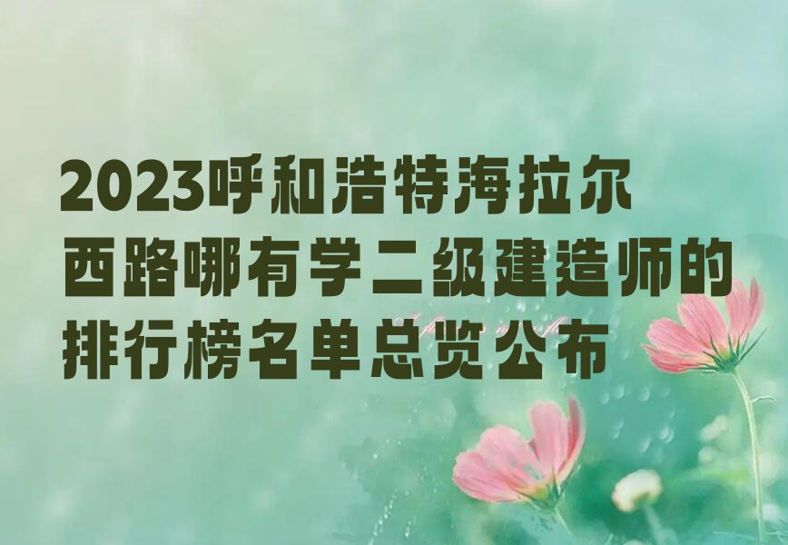 2023呼和浩特海拉尔西路哪有学二级建造师的排行榜名单总览公布