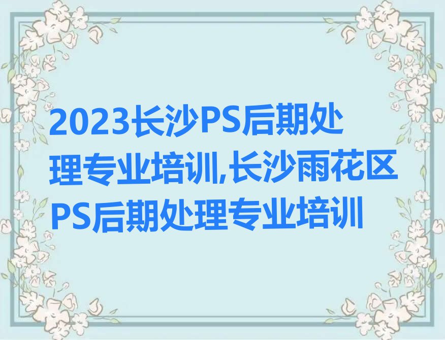 2023长沙PS后期处理专业培训,长沙雨花区PS后期处理专业培训