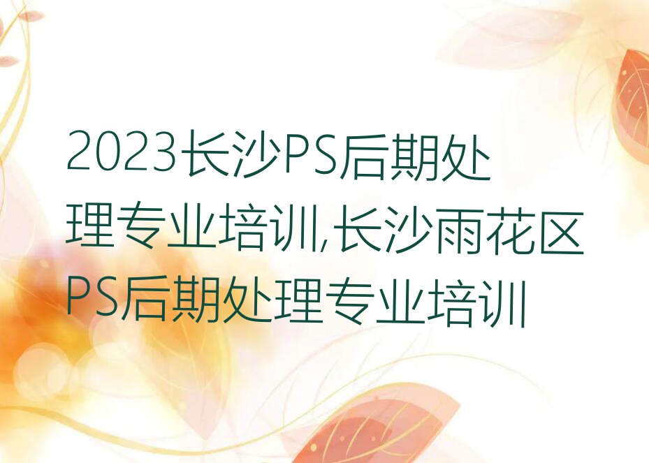 2023长沙PS后期处理专业培训,长沙雨花区PS后期处理专业培训