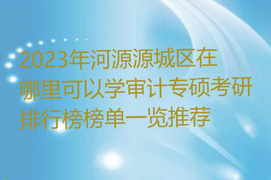 2023年河源源城区在哪里可以学审计专硕考研排行榜榜单一览推荐