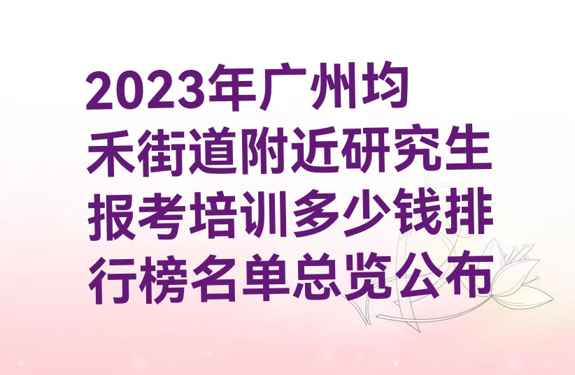 2023年广州均禾街道附近研究生报考培训多少钱排行榜名单总览公布