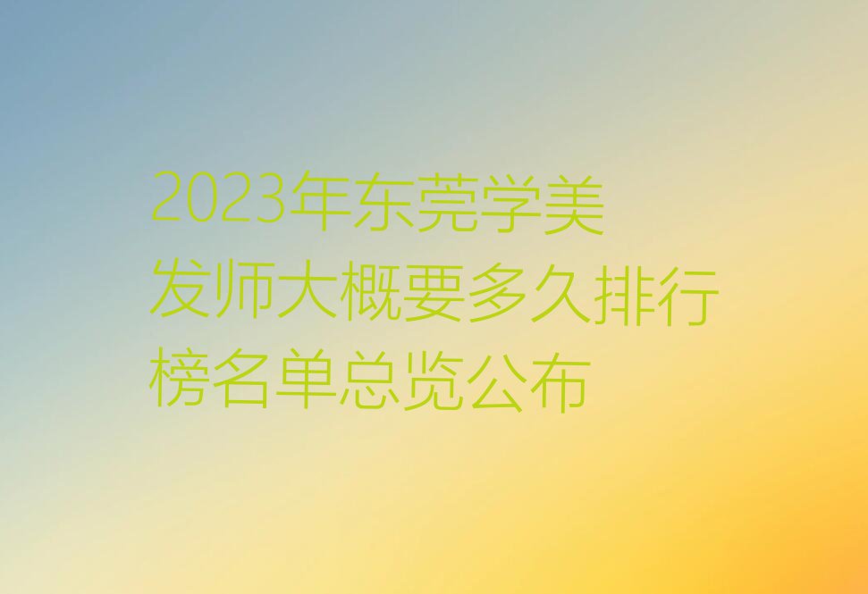 2023年东莞学美发师大概要多久排行榜名单总览公布