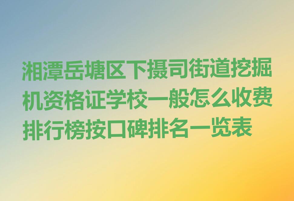 湘潭岳塘区下摄司街道挖掘机资格证学校一般怎么收费排行榜按口碑排名一览表