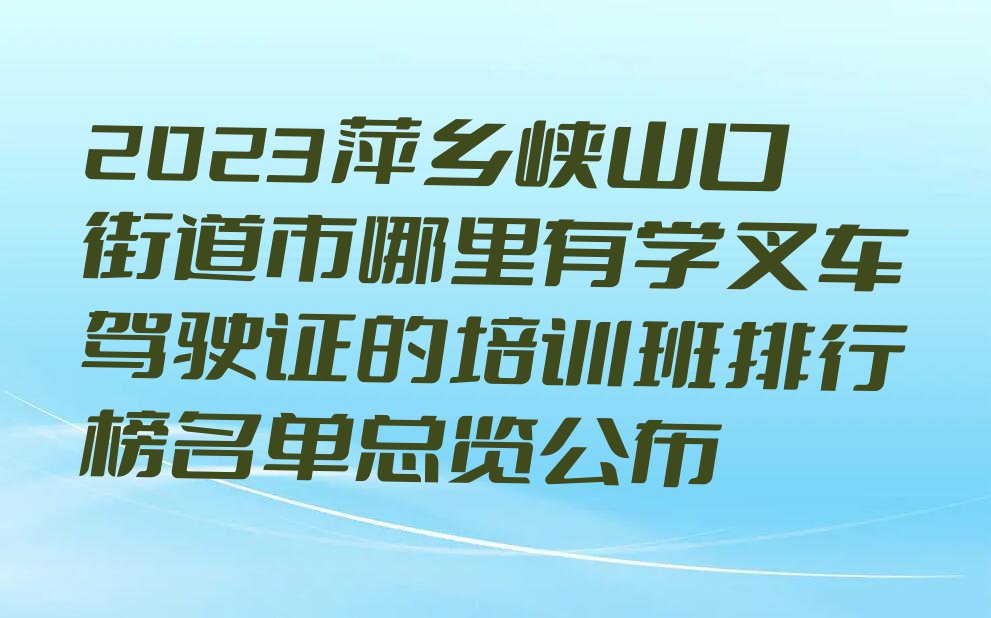 2023萍乡峡山口街道市哪里有学叉车驾驶证的培训班排行榜名单总览公布