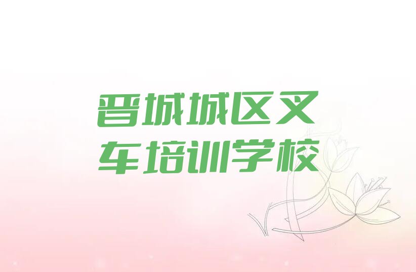 2023晋城北石店镇叉车培训机构排行榜名单总览公布