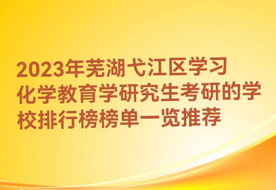 2023年芜湖弋江区学习化学教育学研究生考研的学校排行榜榜单一览推荐