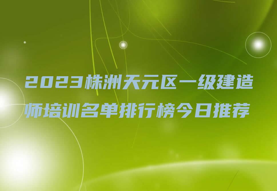 2023株洲天元区一级建造师培训名单排行榜今日推荐