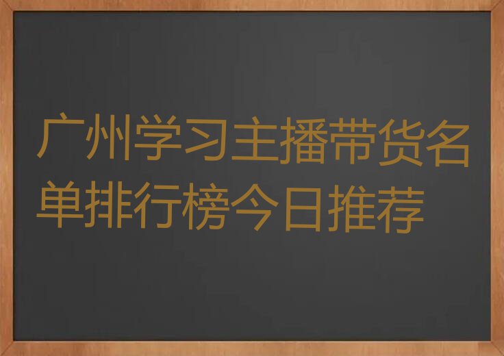 广州学习主播带货名单排行榜今日推荐