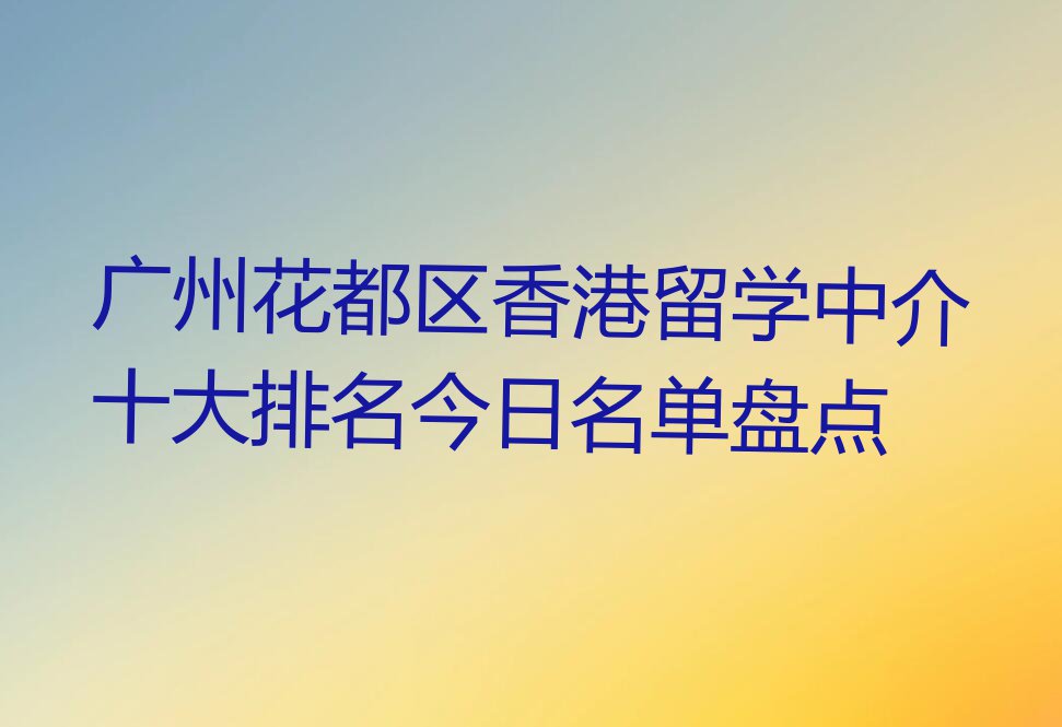 广州花都区香港留学中介十大排名今日名单盘点