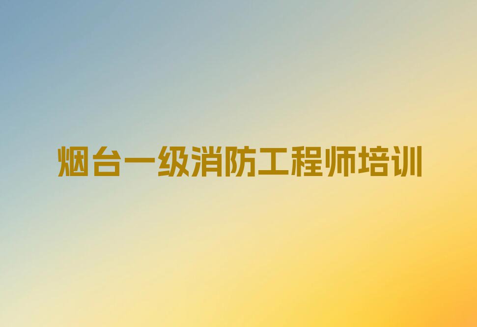 烟台牟平区学一级消防工程师哪里比较好排行榜榜单一览推荐