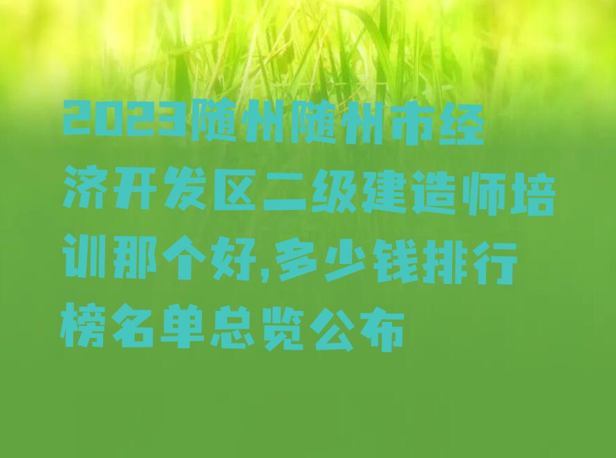 2023随州随州市经济开发区二级建造师培训那个好,多少钱排行榜名单总览公布