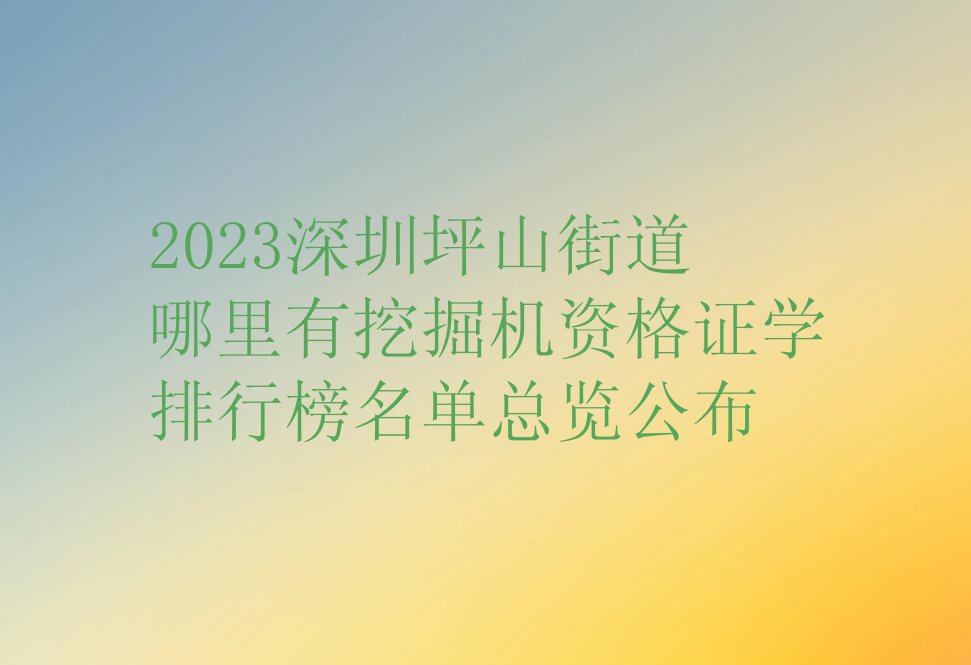 2023深圳坪山街道哪里有挖掘机资格证学排行榜名单总览公布