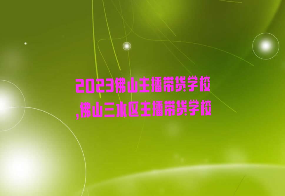 2023佛山主播带货学校,佛山三水区主播带货学校