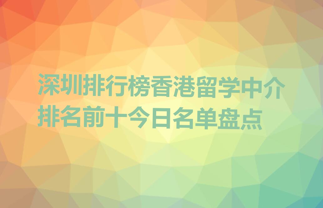 深圳排行榜香港留学中介排名前十今日名单盘点