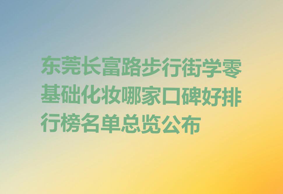 东莞长富路步行街学零基础化妆哪家口碑好排行榜名单总览公布