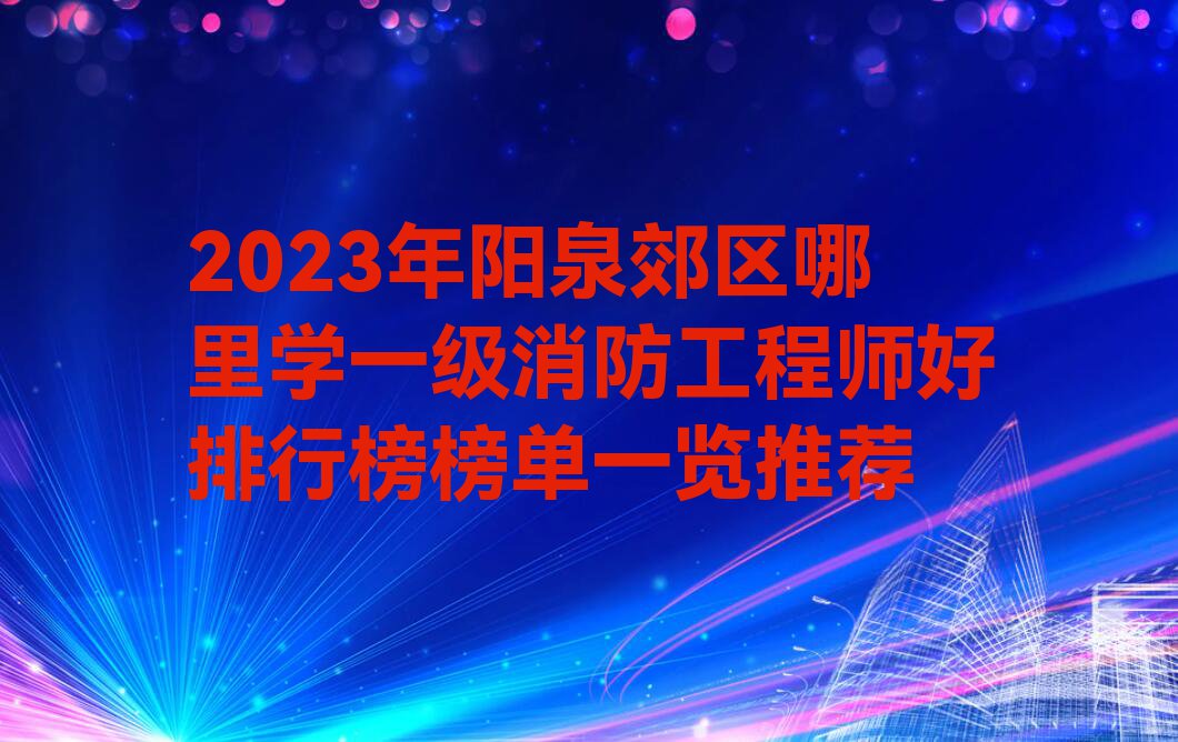 2023年阳泉郊区哪里学一级消防工程师好排行榜榜单一览推荐