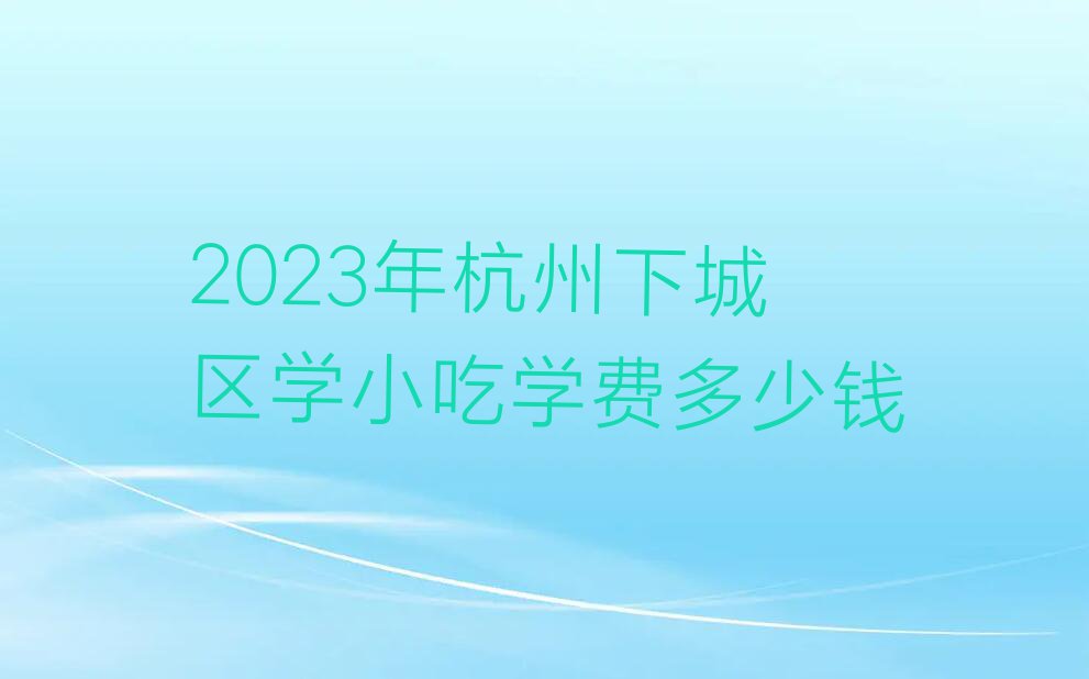 2023年杭州下城区学小吃学费多少钱