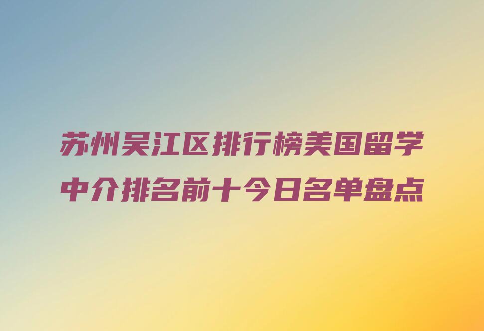 苏州吴江区排行榜美国留学中介排名前十今日名单盘点