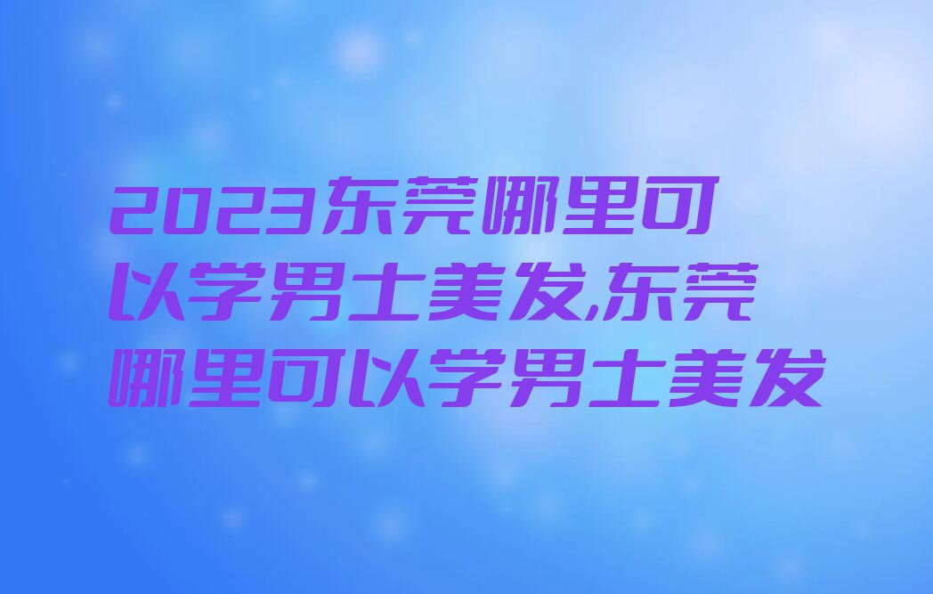 2023东莞哪里可以学男士美发,东莞哪里可以学男士美发