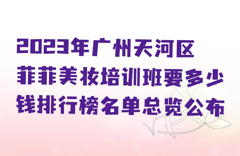 2023年广州天河区菲菲美妆培训班要多少钱排行榜名单总览公布