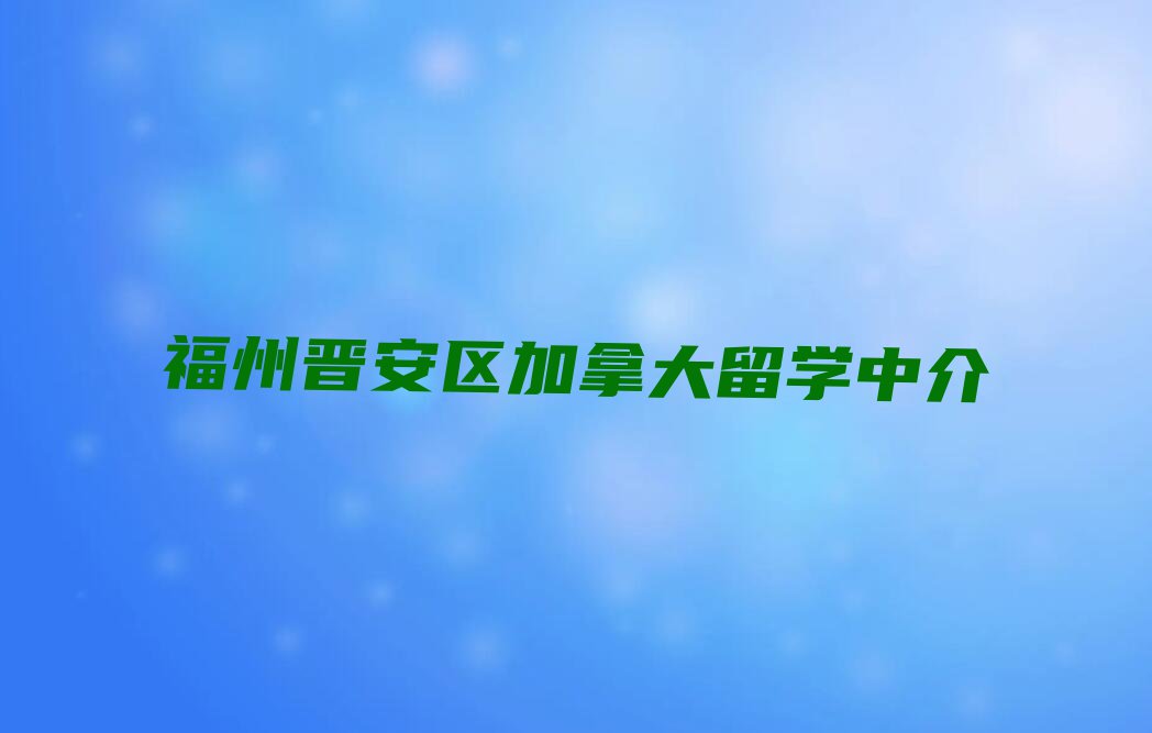 福州晋安区加拿大留学中介前十名名单出炉