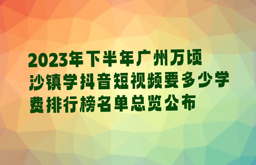 2023年下半年广州万顷沙镇学抖音短视频要多少学费排行榜名单总览公布