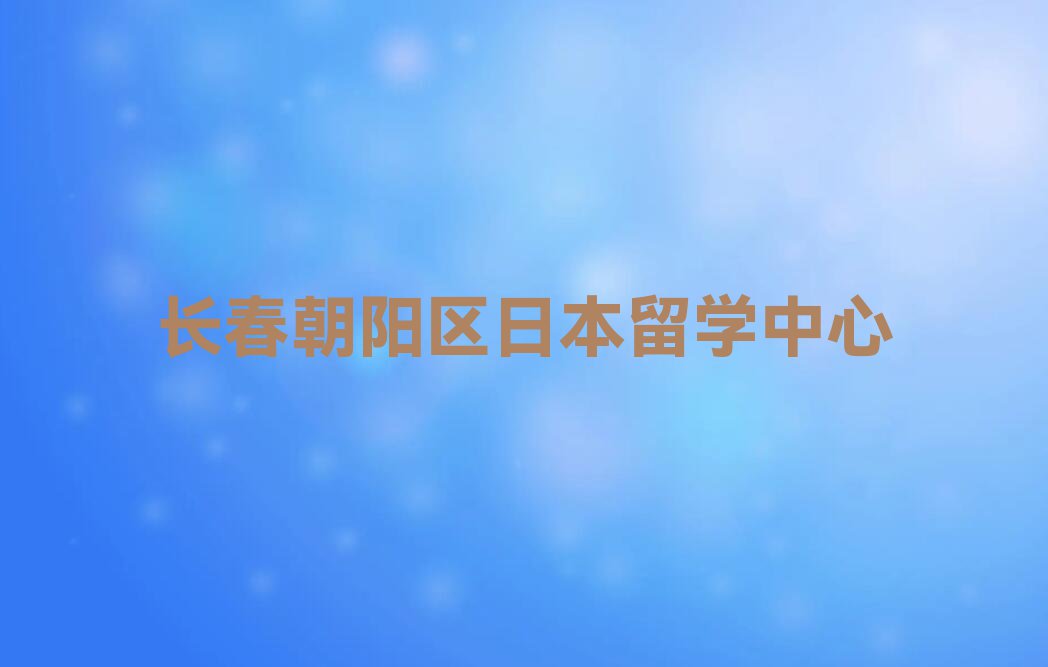 长春朝阳区前十日本留学中介 今日名单盘点