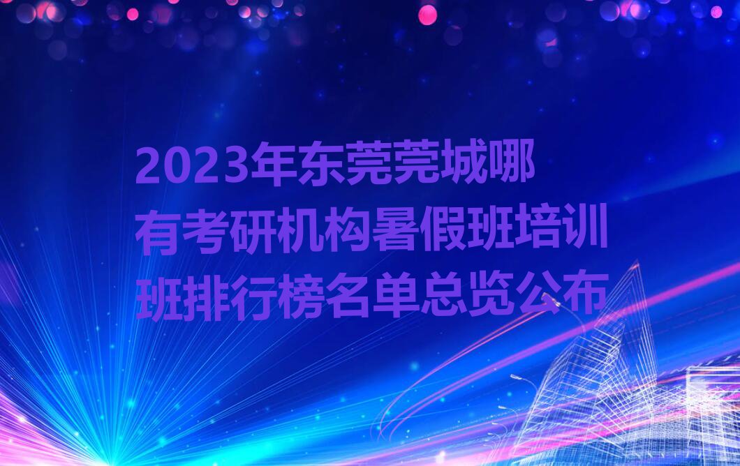 2023年东莞莞城哪有考研机构暑假班培训班排行榜名单总览公布