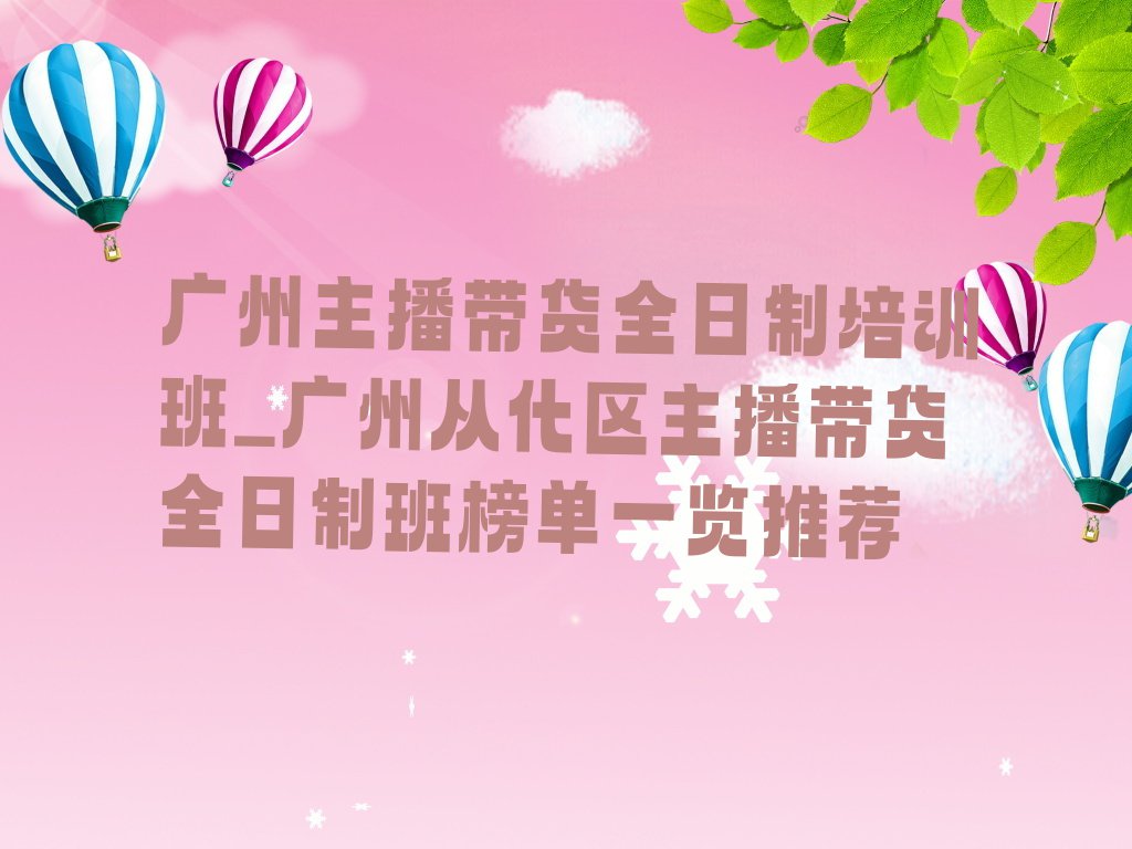 广州主播带货全日制培训班_广州从化区主播带货全日制班榜单一览推荐