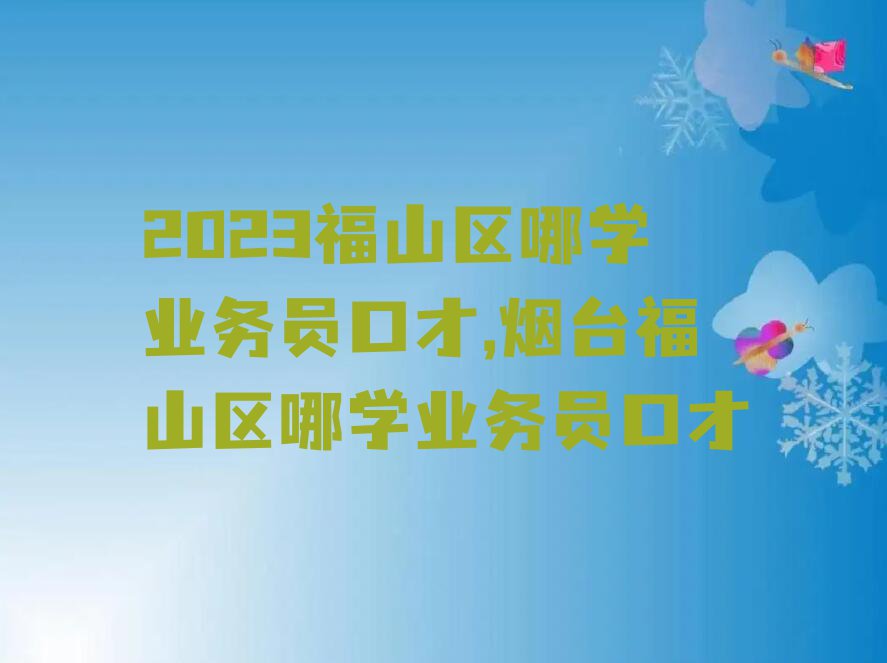 2023福山区哪学业务员口才,烟台福山区哪学业务员口才