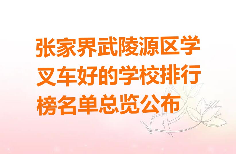 张家界武陵源区学叉车好的学校排行榜名单总览公布