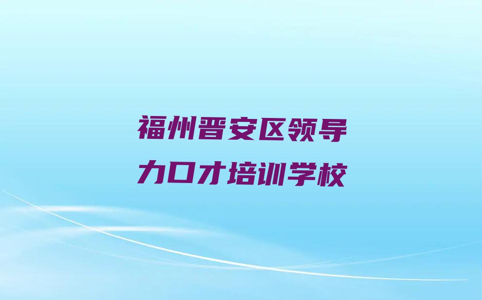 2023年福州晋安区学领导力口才哪里好排行榜名单总览公布