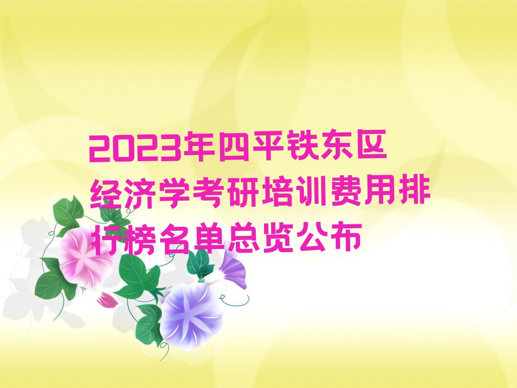 2023年四平铁东区经济学考研培训费用排行榜名单总览公布