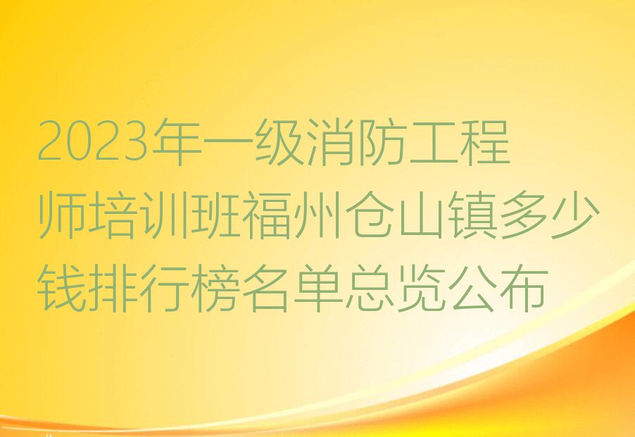 2023年一级消防工程师培训班福州仓山镇多少钱排行榜名单总览公布