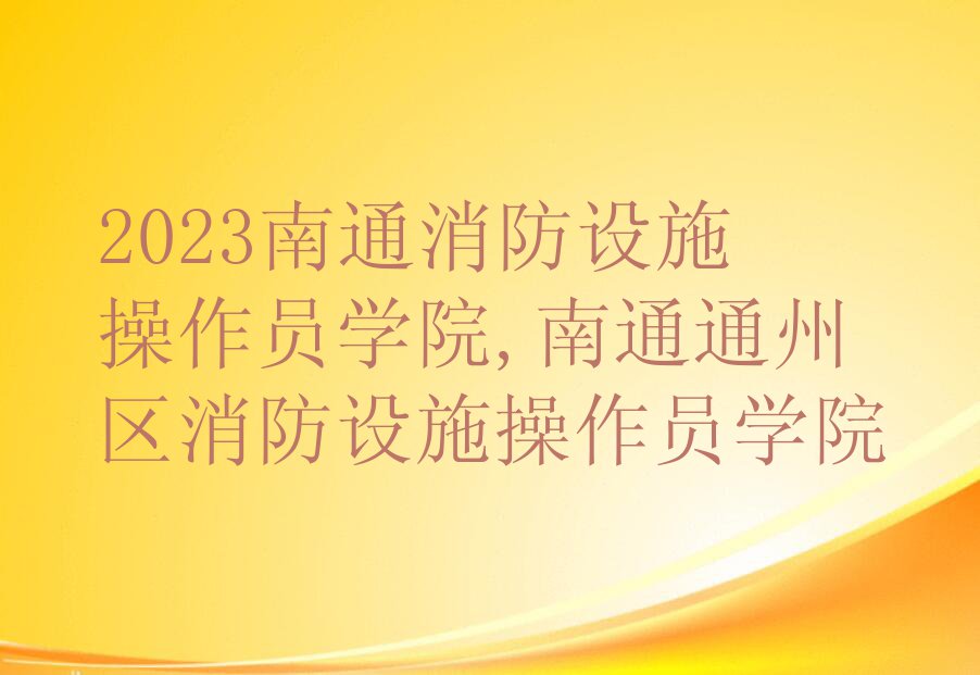 2023南通消防设施操作员学院,南通通州区消防设施操作员学院