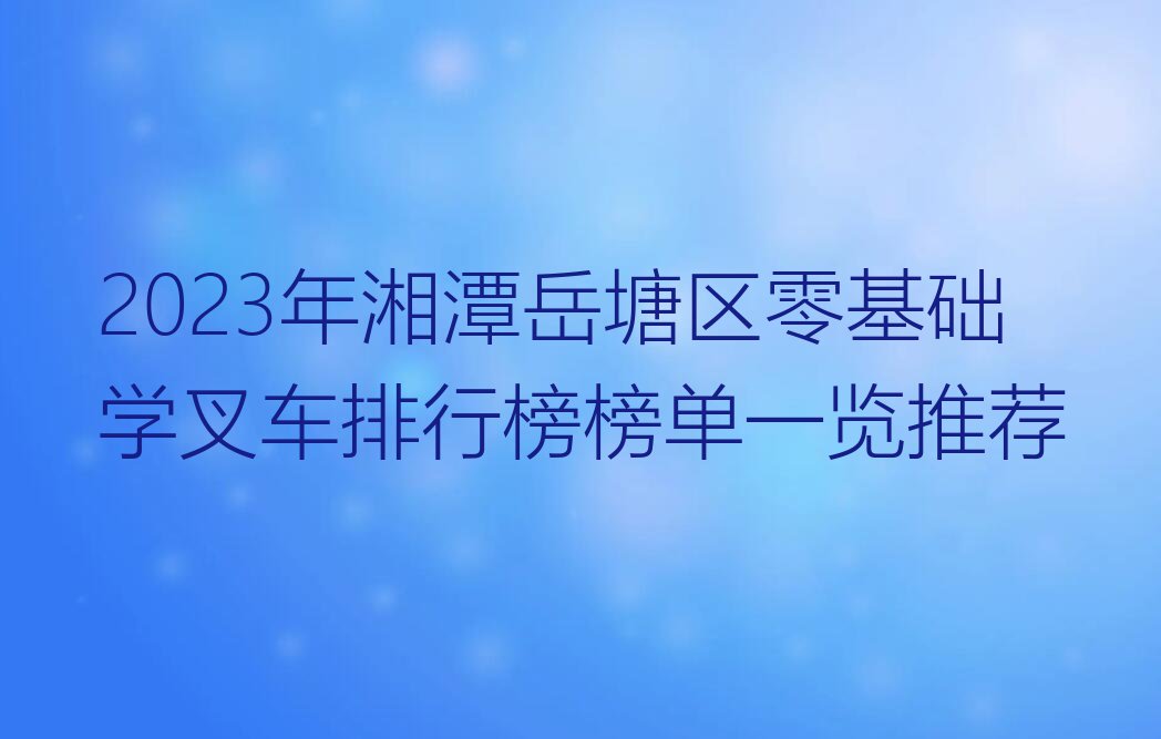 2023年湘潭岳塘区零基础学叉车排行榜榜单一览推荐