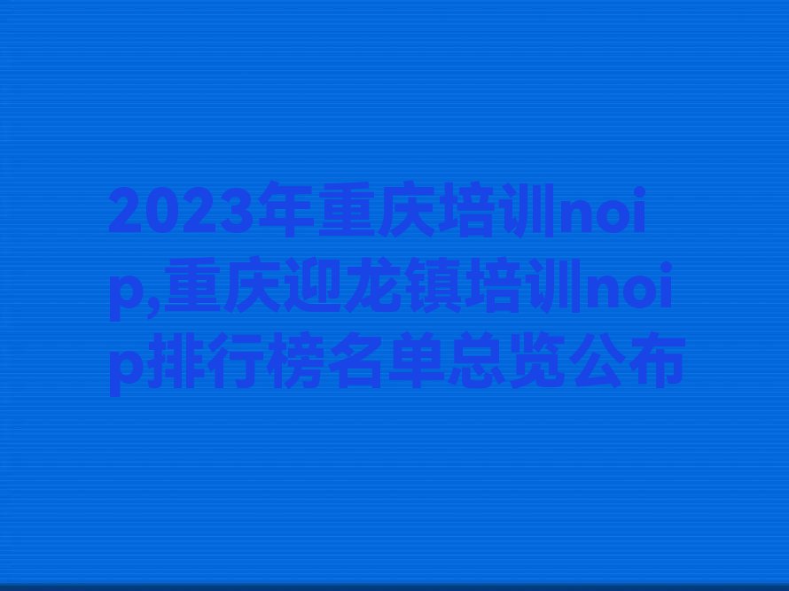 2023年重庆培训noip,重庆迎龙镇培训noip排行榜名单总览公布