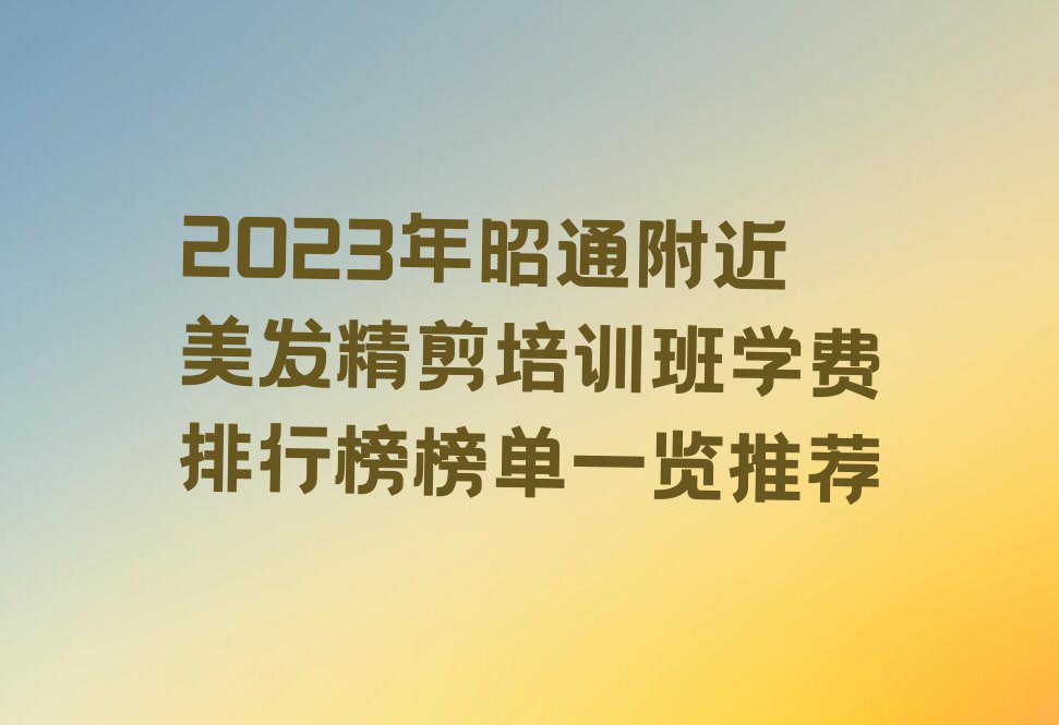 2023年昭通附近美发精剪培训班学费排行榜榜单一览推荐