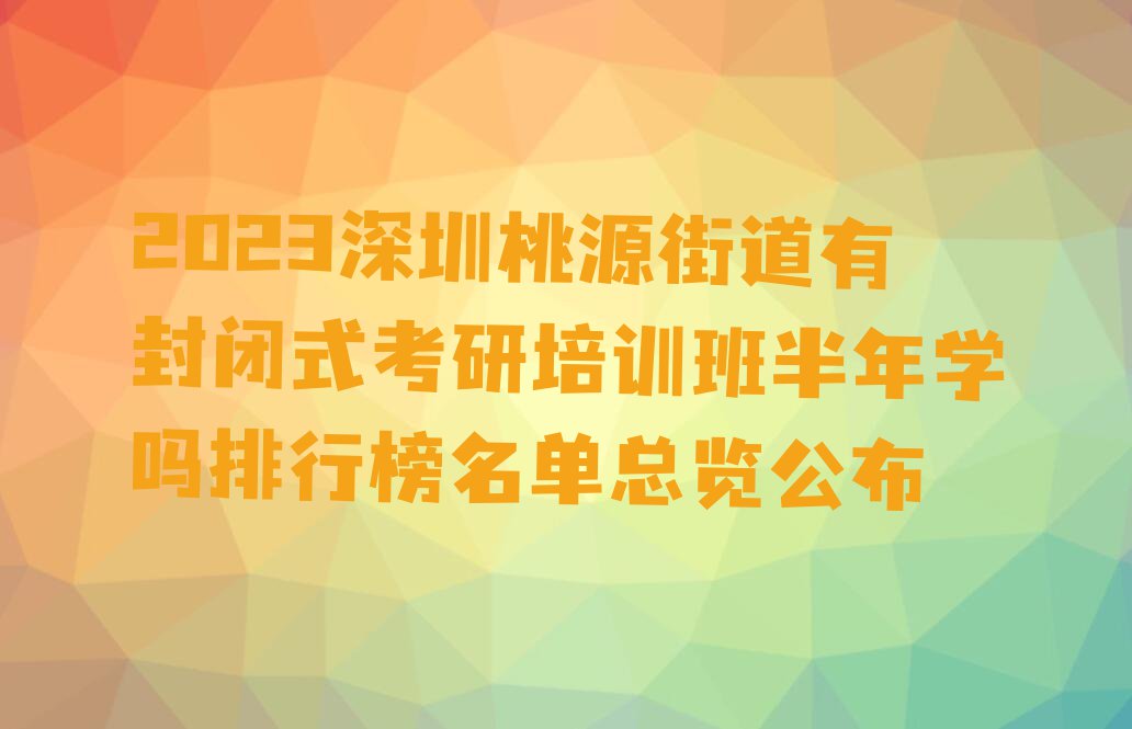 2023深圳桃源街道有封闭式考研培训班半年学吗排行榜名单总览公布