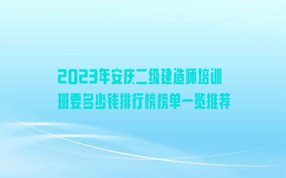 2023年安庆二级建造师培训班要多少钱排行榜榜单一览推荐