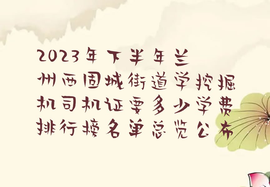 2023年下半年兰州西固城街道学挖掘机司机证要多少学费排行榜名单总览公布