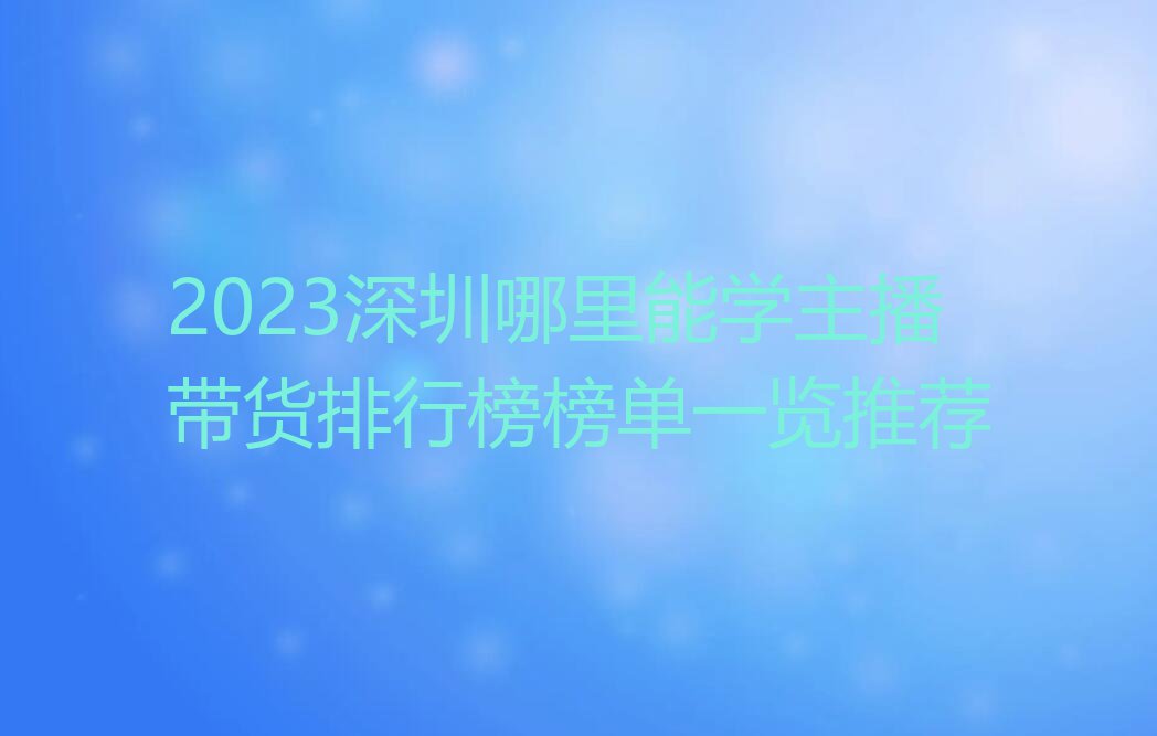 2023深圳哪里能学主播带货排行榜榜单一览推荐