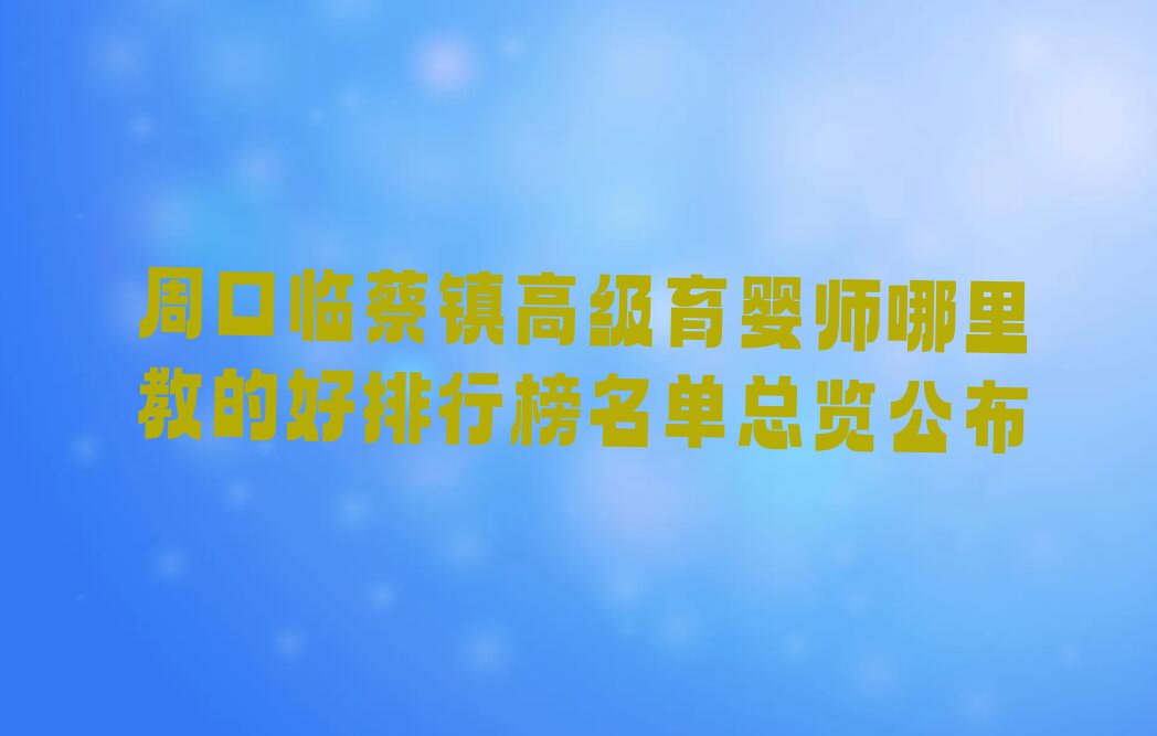 周口临蔡镇高级育婴师哪里教的好排行榜名单总览公布